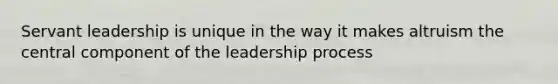 Servant leadership is unique in the way it makes altruism the central component of the leadership process