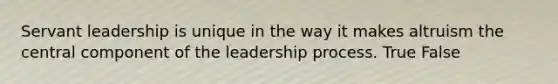 Servant leadership is unique in the way it makes altruism the central component of the leadership process. True False