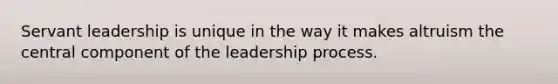 Servant leadership is unique in the way it makes altruism the central component of the leadership process.