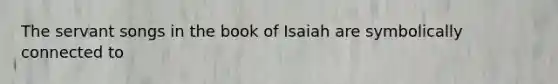 The servant songs in the book of Isaiah are symbolically connected to