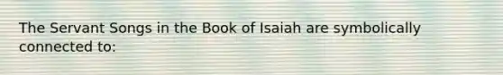 The Servant Songs in the Book of Isaiah are symbolically connected to: