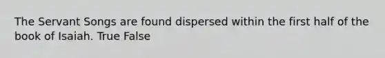 The Servant Songs are found dispersed within the first half of the book of Isaiah. True False