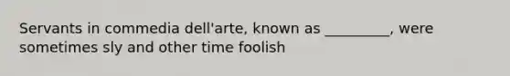 Servants in commedia dell'arte, known as _________, were sometimes sly and other time foolish