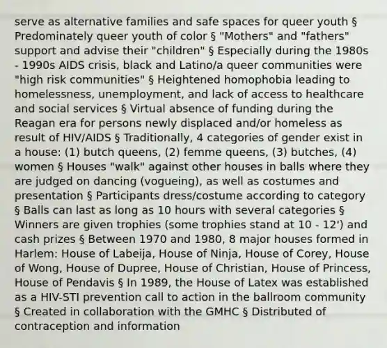 serve as alternative families and safe spaces for queer youth § Predominately queer youth of color § "Mothers" and "fathers" support and advise their "children" § Especially during the 1980s - 1990s AIDS crisis, black and Latino/a queer communities were "high risk communities" § Heightened homophobia leading to homelessness, unemployment, and lack of access to healthcare and social services § Virtual absence of funding during the Reagan era for persons newly displaced and/or homeless as result of HIV/AIDS § Traditionally, 4 categories of gender exist in a house: (1) butch queens, (2) femme queens, (3) butches, (4) women § Houses "walk" against other houses in balls where they are judged on dancing (vogueing), as well as costumes and presentation § Participants dress/costume according to category § Balls can last as long as 10 hours with several categories § Winners are given trophies (some trophies stand at 10 - 12') and cash prizes § Between 1970 and 1980, 8 major houses formed in Harlem: House of Labeija, House of Ninja, House of Corey, House of Wong, House of Dupree, House of Christian, House of Princess, House of Pendavis § In 1989, the House of Latex was established as a HIV-STI prevention call to action in the ballroom community § Created in collaboration with the GMHC § Distributed of contraception and information