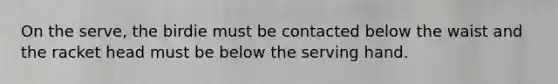 On the serve, the birdie must be contacted below the waist and the racket head must be below the serving hand.