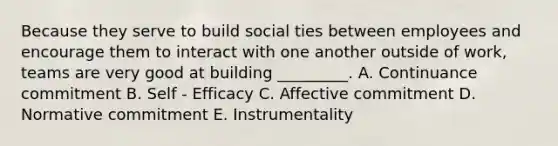 Because they serve to build social ties between employees and encourage them to interact with one another outside of work, teams are very good at building _________. A. Continuance commitment B. Self - Efficacy C. Affective commitment D. Normative commitment E. Instrumentality