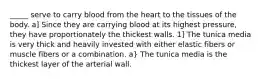 _____ serve to carry blood from the heart to the tissues of the body. a] Since they are carrying blood at its highest pressure, they have proportionately the thickest walls. 1] The tunica media is very thick and heavily invested with either elastic fibers or muscle fibers or a combination. a} The tunica media is the thickest layer of the arterial wall.