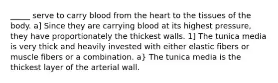 _____ serve to carry blood from the heart to the tissues of the body. a] Since they are carrying blood at its highest pressure, they have proportionately the thickest walls. 1] The tunica media is very thick and heavily invested with either elastic fibers or muscle fibers or a combination. a} The tunica media is the thickest layer of the arterial wall.