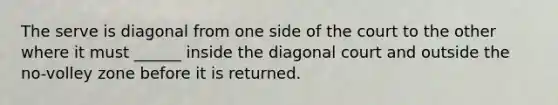 The serve is diagonal from one side of the court to the other where it must ______ inside the diagonal court and outside the no-volley zone before it is returned.