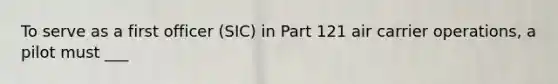 To serve as a first officer (SIC) in Part 121 air carrier operations, a pilot must ___