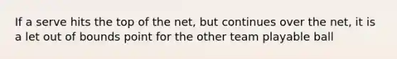 If a serve hits the top of the net, but continues over the net, it is a let out of bounds point for the other team playable ball