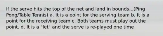 If the serve hits the top of the net and land in bounds...(Ping Pong/Table Tennis) a. It is a point for the serving team b. It is a point for the receiving team c. Both teams must play out the point. d. It is a "let" and the serve is re-played one time