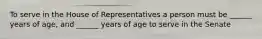 To serve in the House of Representatives a person must be ______ years of age, and ______ years of age to serve in the Senate