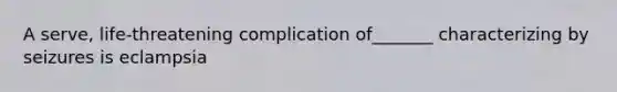 A serve, life-threatening complication of_______ characterizing by seizures is eclampsia