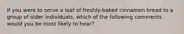 If you were to serve a loaf of freshly-baked cinnamon bread to a group of older individuals, which of the following comments would you be most likely to hear?