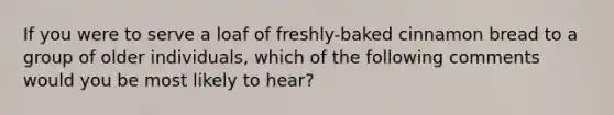 If you were to serve a loaf of freshly-baked cinnamon bread to a group of older individuals, which of the following comments would you be most likely to hear?