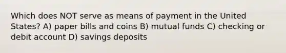 Which does NOT serve as means of payment in the United States? A) paper bills and coins B) mutual funds C) checking or debit account D) savings deposits