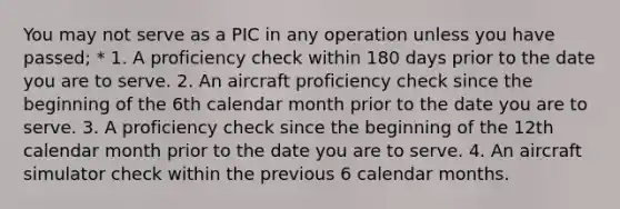 You may not serve as a PIC in any operation unless you have passed; * 1. A proficiency check within 180 days prior to the date you are to serve. 2. An aircraft proficiency check since the beginning of the 6th calendar month prior to the date you are to serve. 3. A proficiency check since the beginning of the 12th calendar month prior to the date you are to serve. 4. An aircraft simulator check within the previous 6 calendar months.