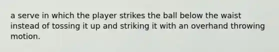 a serve in which the player strikes the ball below the waist instead of tossing it up and striking it with an overhand throwing motion.
