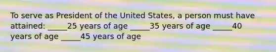 To serve as President of the United States, a person must have attained: _____25 years of age _____35 years of age _____40 years of age _____45 years of age