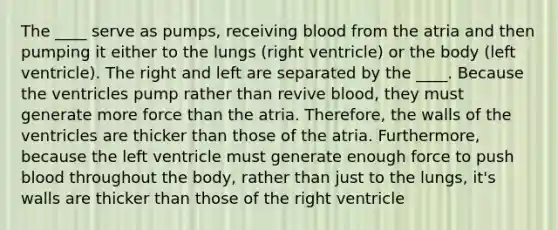 The ____ serve as pumps, receiving blood from the atria and then pumping it either to the lungs (right ventricle) or the body (left ventricle). The right and left are separated by the ____. Because the ventricles pump rather than revive blood, they must generate more force than the atria. Therefore, the walls of the ventricles are thicker than those of the atria. Furthermore, because the left ventricle must generate enough force to push blood throughout the body, rather than just to the lungs, it's walls are thicker than those of the right ventricle