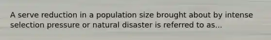 A serve reduction in a population size brought about by intense selection pressure or natural disaster is referred to as...