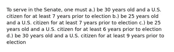 To serve in the Senate, one must a.) be 30 years old and a U.S. citizen for at least 7 years prior to election b.) be 25 years old and a U.S. citizen for at least 7 years prior to election c.) be 25 years old and a U.S. citizen for at least 6 years prior to election d.) be 30 years old and a U.S. citizen for at least 9 years prior to election