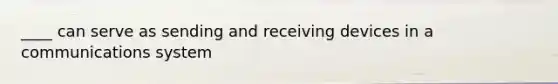 ____ can serve as sending and receiving devices in a communications system