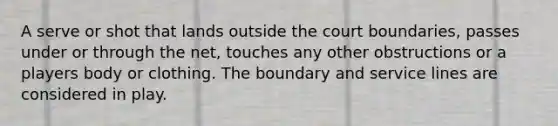 A serve or shot that lands outside the court boundaries, passes under or through the net, touches any other obstructions or a players body or clothing. The boundary and service lines are considered in play.