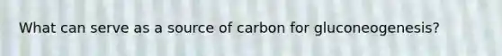 What can serve as a source of carbon for gluconeogenesis?