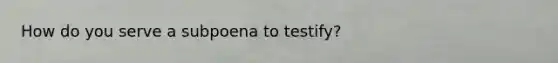 How do you serve a subpoena to testify?
