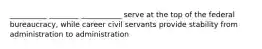 __________ ________ ___________ serve at the top of the federal bureaucracy, while career civil servants provide stability from administration to administration