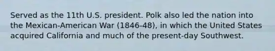 Served as the 11th U.S. president. Polk also led the nation into the Mexican-American War (1846-48), in which the United States acquired California and much of the present-day Southwest.