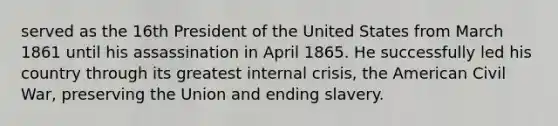 served as the 16th President of the United States from March 1861 until his assassination in April 1865. He successfully led his country through its greatest internal crisis, the American Civil War, preserving the Union and ending slavery.