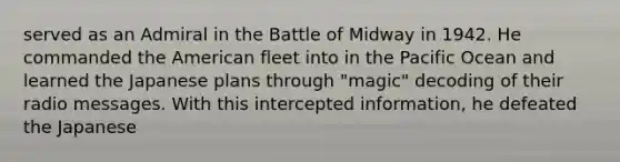 served as an Admiral in the Battle of Midway in 1942. He commanded the American fleet into in the Pacific Ocean and learned the Japanese plans through "magic" decoding of their radio messages. With this intercepted information, he defeated the Japanese