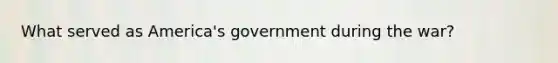 What served as America's government during the war?