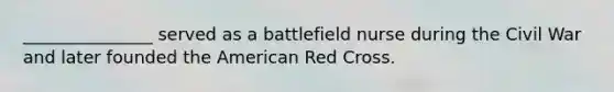 _______________ served as a battlefield nurse during the Civil War and later founded the American Red Cross.