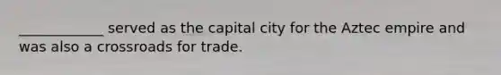 ____________ served as the capital city for the Aztec empire and was also a crossroads for trade.