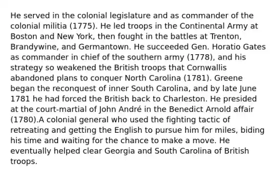 He served in the colonial legislature and as commander of the colonial militia (1775). He led troops in the Continental Army at Boston and New York, then fought in the battles at Trenton, Brandywine, and Germantown. He succeeded Gen. Horatio Gates as commander in chief of the southern army (1778), and his strategy so weakened the British troops that Cornwallis abandoned plans to conquer North Carolina (1781). Greene began the reconquest of inner South Carolina, and by late June 1781 he had forced the British back to Charleston. He presided at the court-martial of John André in the Benedict Arnold affair (1780).A colonial general who used the fighting tactic of retreating and getting the English to pursue him for miles, biding his time and waiting for the chance to make a move. He eventually helped clear Georgia and South Carolina of British troops.