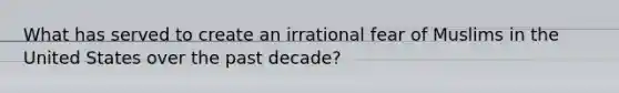 What has served to create an irrational fear of Muslims in the United States over the past decade?