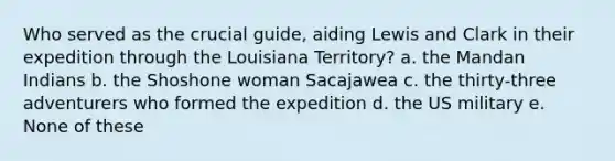 Who served as the crucial guide, aiding Lewis and Clark in their expedition through the Louisiana Territory? a. the Mandan Indians b. the Shoshone woman Sacajawea c. the thirty-three adventurers who formed the expedition d. the US military e. None of these