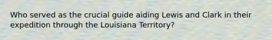 Who served as the crucial guide aiding Lewis and Clark in their expedition through the Louisiana Territory?