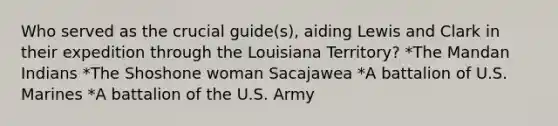 Who served as the crucial guide(s), aiding Lewis and Clark in their expedition through the Louisiana Territory? *The Mandan Indians *The Shoshone woman Sacajawea *A battalion of U.S. Marines *A battalion of the U.S. Army