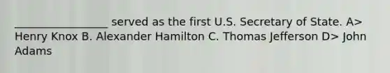 _________________ served as the first U.S. Secretary of State. A> Henry Knox B. Alexander Hamilton C. Thomas Jefferson D> John Adams