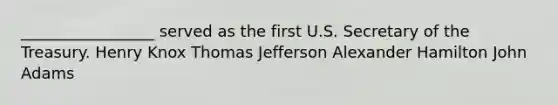 _________________ served as the first U.S. Secretary of the Treasury. Henry Knox Thomas Jefferson Alexander Hamilton John Adams