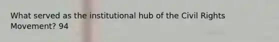 What served as the institutional hub of the Civil Rights Movement? 94