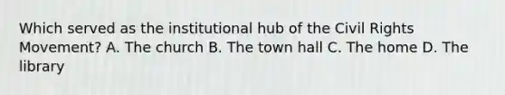 Which served as the institutional hub of the Civil Rights Movement? A. The church B. The town hall C. The home D. The library