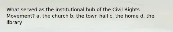 What served as the institutional hub of the Civil Rights Movement? a. the church b. the town hall c. the home d. the library