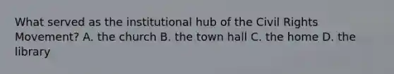 What served as the institutional hub of the Civil Rights Movement? A. the church B. the town hall C. the home D. the library