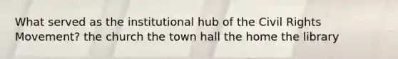 What served as the institutional hub of the Civil Rights Movement? the church the town hall the home the library